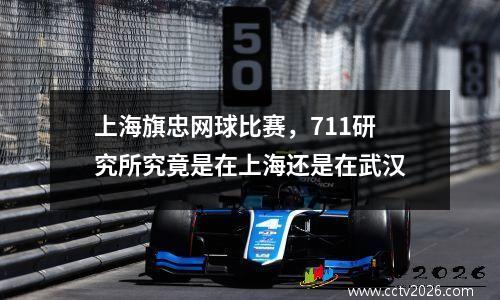 上海旗忠网球比赛，711研究所究竟是在上海还是在武汉