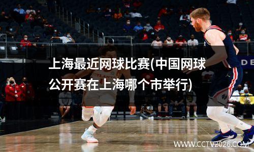 上海最近网球比赛(中国网球公开赛在上海哪个市举行)