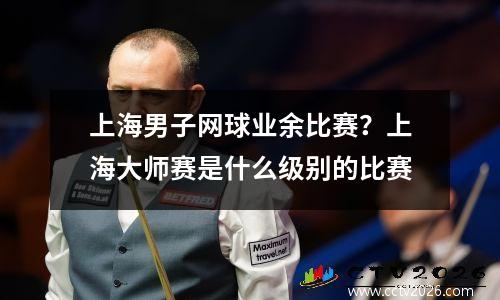上海男子网球业余比赛？上海大师赛是什么级别的比赛