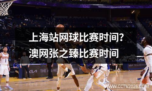 上海站网球比赛时间？澳网张之臻比赛时间