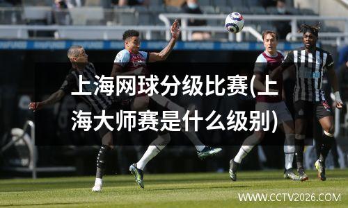 上海网球分级比赛(上海大师赛是什么级别)