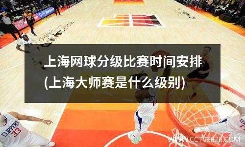上海网球分级比赛时间安排(上海大师赛是什么级别)