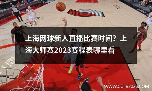 上海网球新人直播比赛时间？上海大师赛2023赛程表哪里看