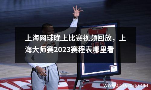 上海网球晚上比赛视频回放，上海大师赛2023赛程表哪里看