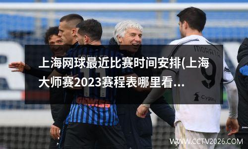 上海网球最近比赛时间安排(上海大师赛2023赛程表哪里看)