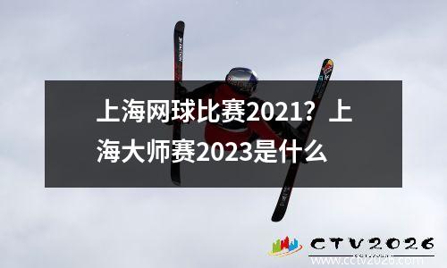 上海网球比赛2021？上海大师赛2023是什么