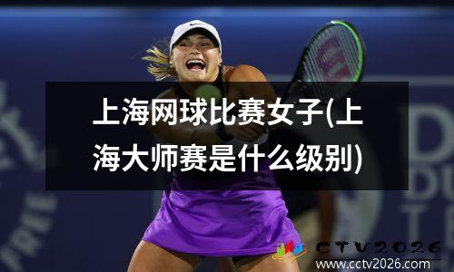 上海网球比赛女子(上海大师赛是什么级别)