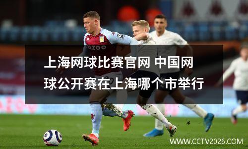 上海网球比赛官网 中国网球公开赛在上海哪个市举行