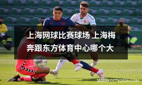 上海网球比赛球场 上海梅奔跟东方体育中心哪个大