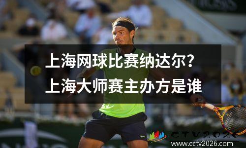 上海网球比赛纳达尔？上海大师赛主办方是谁