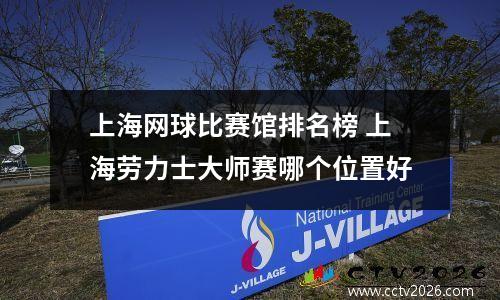 上海网球比赛馆排名榜 上海劳力士大师赛哪个位置好