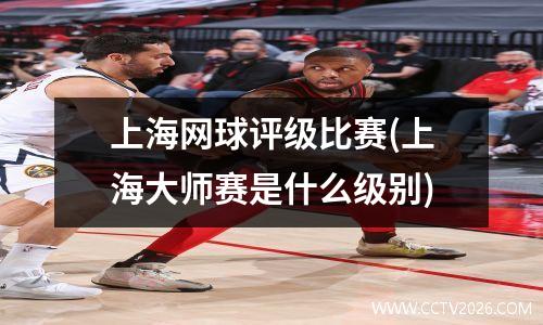 上海网球评级比赛(上海大师赛是什么级别)