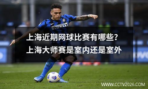上海近期网球比赛有哪些？上海大师赛是室内还是室外