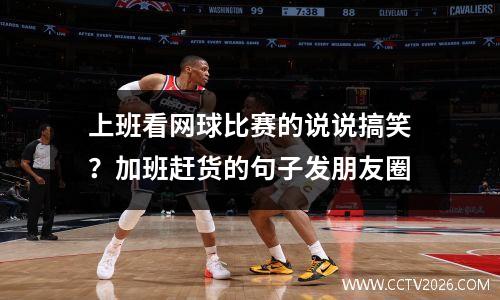 上班看网球比赛的说说搞笑？加班赶货的句子发朋友圈