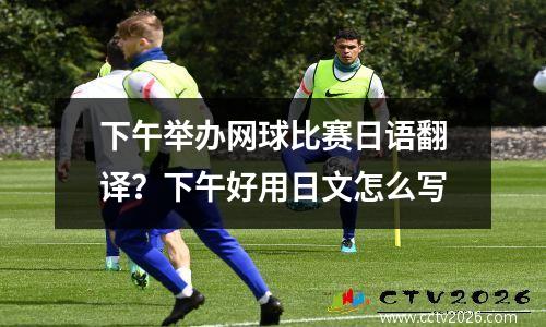 下午举办网球比赛日语翻译？下午好用日文怎么写