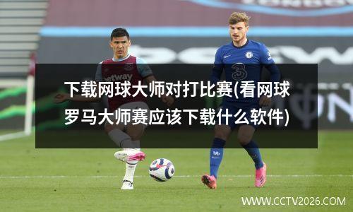 下载网球大师对打比赛(看网球罗马大师赛应该下载什么软件)