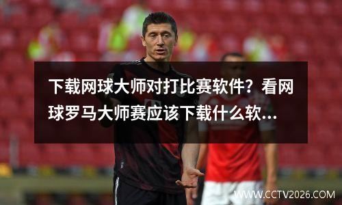 下载网球大师对打比赛软件？看网球罗马大师赛应该下载什么软件