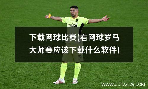 下载网球比赛(看网球罗马大师赛应该下载什么软件)