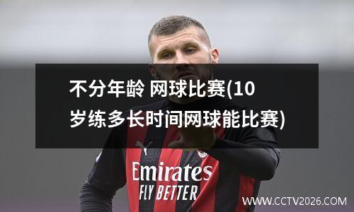 不分年龄 网球比赛(10岁练多长时间网球能比赛)