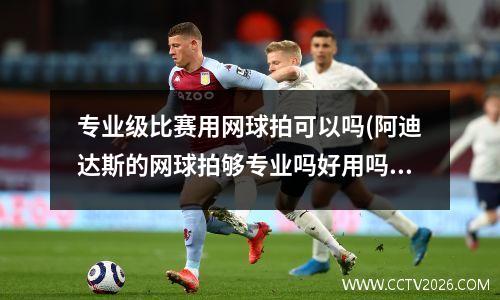 专业级比赛用网球拍可以吗(阿迪达斯的网球拍够专业吗好用吗卖的那么贵)