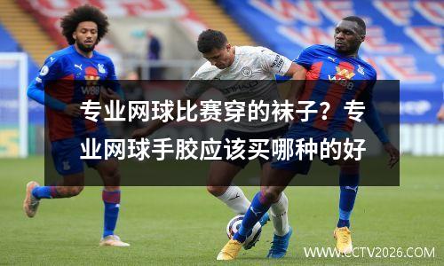 专业网球比赛穿的袜子？专业网球手胶应该买哪种的好