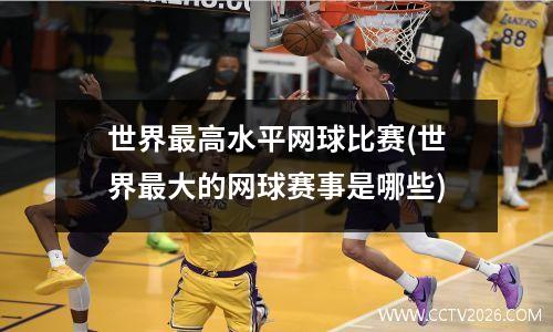 世界最高水平网球比赛(世界最大的网球赛事是哪些)