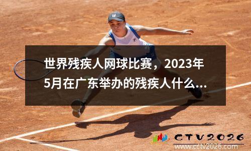世界残疾人网球比赛，2023年5月在广东举办的残疾人什么运动会
