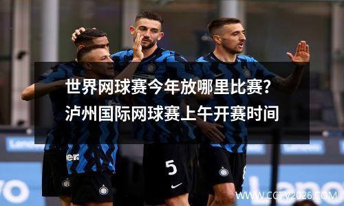 世界网球赛今年放哪里比赛？泸州国际网球赛上午开赛时间
