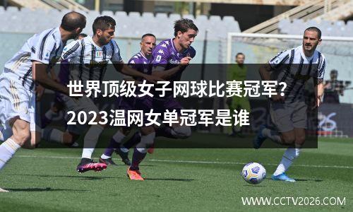 世界顶级女子网球比赛冠军？2023温网女单冠军是谁