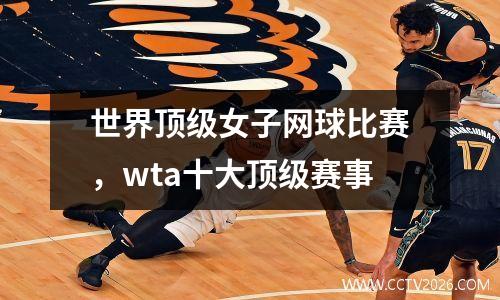 世界顶级女子网球比赛，wta十大顶级赛事