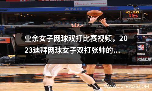 业余女子网球双打比赛视频，2023迪拜网球女子双打张帅的比赛成绩
