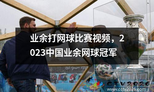 业余打网球比赛视频，2023中国业余网球冠军