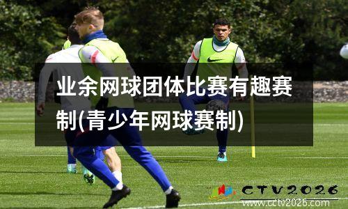业余网球团体比赛有趣赛制(青少年网球赛制)