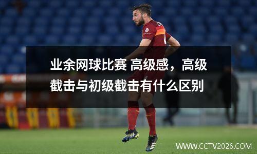 业余网球比赛 高级感，高级截击与初级截击有什么区别