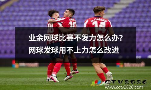 业余网球比赛不发力怎么办？网球发球用不上力怎么改进