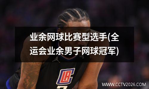 业余网球比赛型选手(全运会业余男子网球冠军)