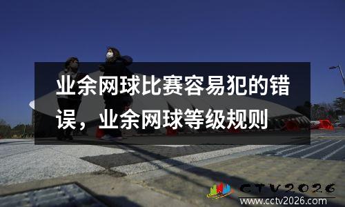 业余网球比赛容易犯的错误，业余网球等级规则