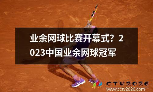 业余网球比赛开幕式？2023中国业余网球冠军