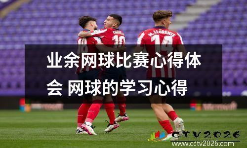 业余网球比赛心得体会 网球的学习心得