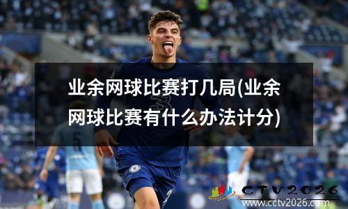 业余网球比赛打几局(业余网球比赛有什么办法计分)