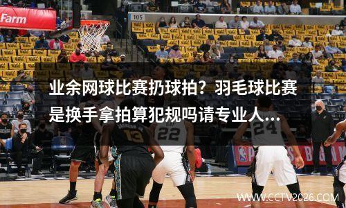 业余网球比赛扔球拍？羽毛球比赛是换手拿拍算犯规吗请专业人士给