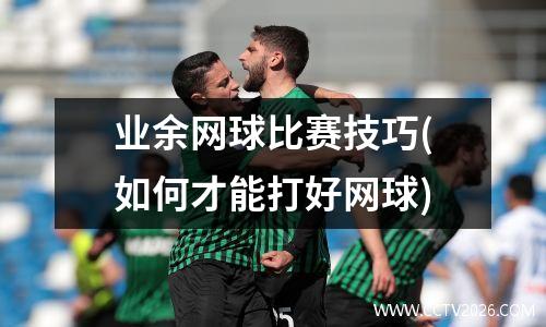业余网球比赛技巧(如何才能打好网球)