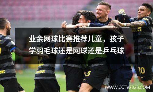 业余网球比赛推荐儿童，孩子学羽毛球还是网球还是乒乓球