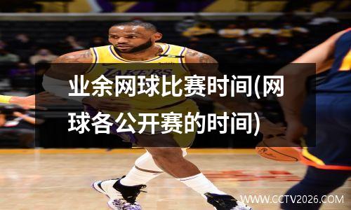 业余网球比赛时间(网球各公开赛的时间)