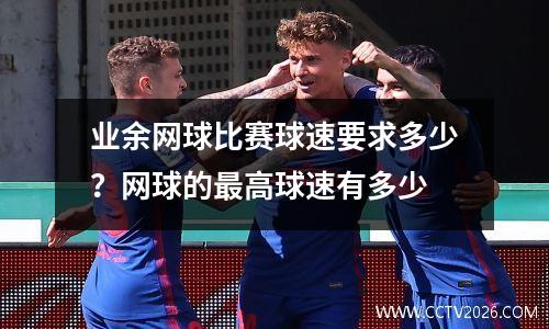 业余网球比赛球速要求多少？网球的最高球速有多少