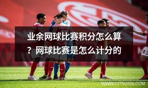 业余网球比赛积分怎么算？网球比赛是怎么计分的