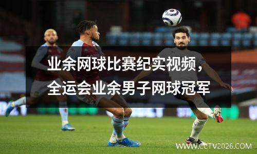 业余网球比赛纪实视频，全运会业余男子网球冠军