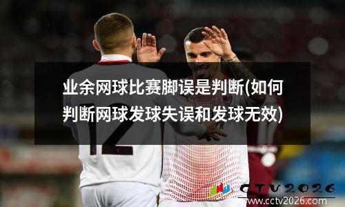 业余网球比赛脚误是判断(如何判断网球发球失误和发球无效)