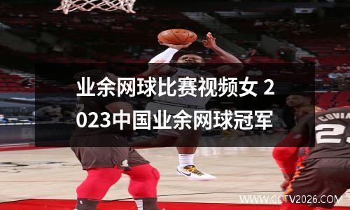 业余网球比赛视频女 2023中国业余网球冠军