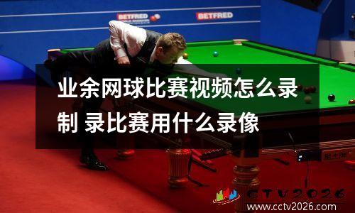业余网球比赛视频怎么录制 录比赛用什么录像